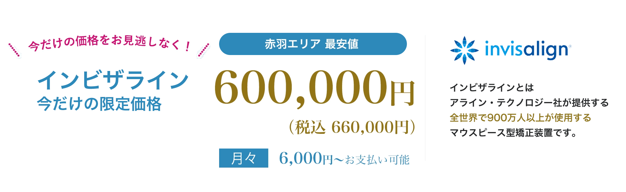 point01痛みが少ない目立たないpoint02人前に立つ機会の多い方、人生の大切なイベントをひかえた方でも安心地域最安値インビザラインとは、アライン・テクノロジー社が提供する全世界で900万人以上が使用する世界シェアNo.1のマウスピース型矯正装置です。