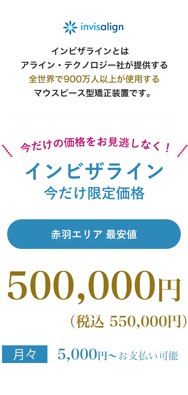 point01痛みが少ない目立たないpoint02人前に立つ機会の多い方、人生の大切なイベントをひかえた方でも安心地域最安値インビザラインとは、アライン・テクノロジー社が提供する全世界で900万人以上が使用する世界シェアNo.1のマウスピース型矯正装置です。